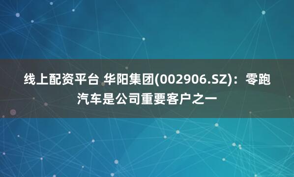 线上配资平台 华阳集团(002906.SZ)：零跑汽车是公司重要客户之一