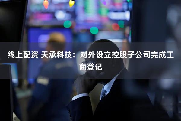 线上配资 天承科技：对外设立控股子公司完成工商登记