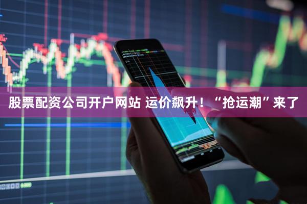 股票配资公司开户网站 运价飙升！“抢运潮”来了