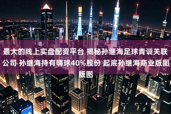 最大的线上实盘配资平台 揭秘孙继海足球青训关联公司 孙继海持有嗨球40%股份 起底孙继海商业版图