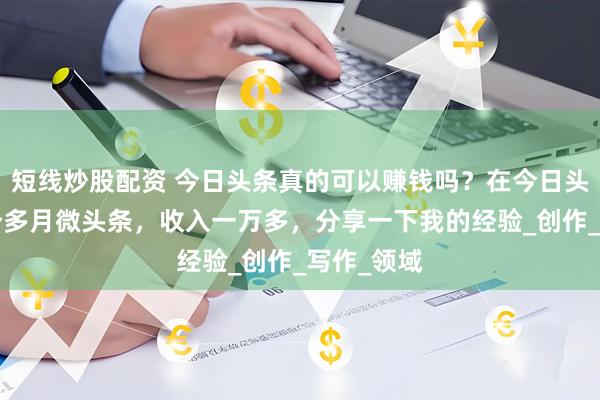 短线炒股配资 今日头条真的可以赚钱吗？在今日头条写了4个多月微头条，收入一万多，分享一下我的经验_创作_写作_领域