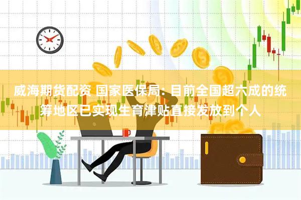 威海期货配资 国家医保局: 目前全国超六成的统筹地区已实现生育津贴直接发放到个人