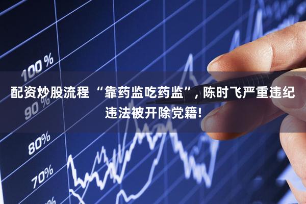 配资炒股流程 “靠药监吃药监”, 陈时飞严重违纪违法被开除党籍!