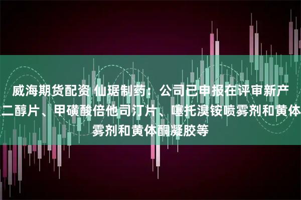 威海期货配资 仙琚制药：公司已申报在评审新产品包括雌二醇片、甲磺酸倍他司汀片、噻托溴铵喷雾剂和黄体酮凝胶等