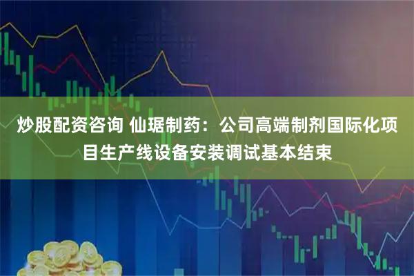 炒股配资咨询 仙琚制药：公司高端制剂国际化项目生产线设备安装调试基本结束