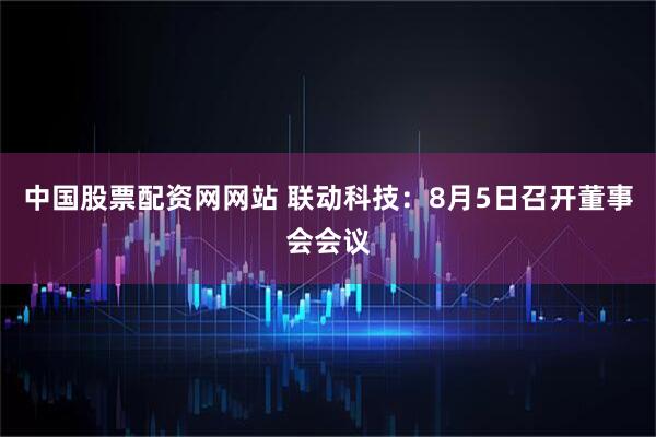 中国股票配资网网站 联动科技：8月5日召开董事会会议