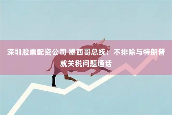 深圳股票配资公司 墨西哥总统：不排除与特朗普就关税问题通话