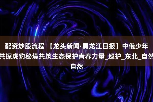 配资炒股流程 【龙头新闻·黑龙江日报】中俄少年共探虎豹秘境共筑生态保护青春力量_巡护_东北_自然