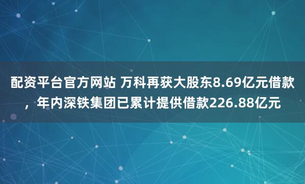 配资平台官方网站 万科再获大股东8.69亿元借款，年内深铁集团已累计提供借款226.88亿元