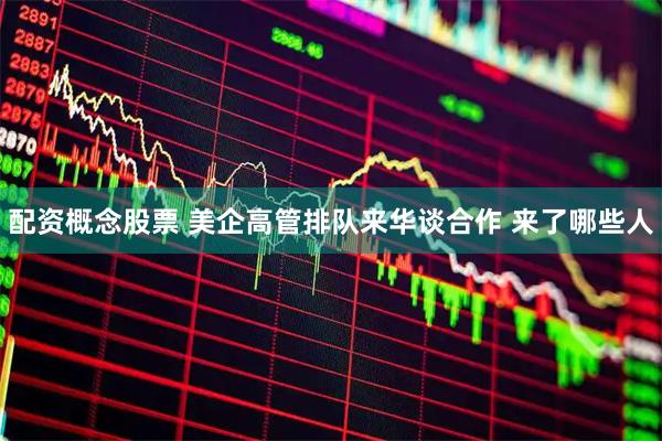配资概念股票 美企高管排队来华谈合作 来了哪些人