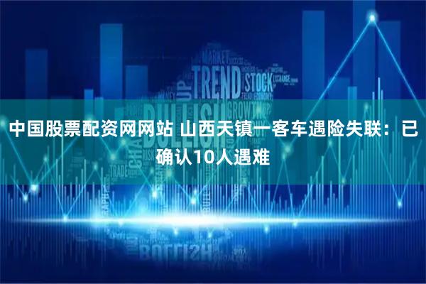 中国股票配资网网站 山西天镇一客车遇险失联：已确认10人遇难
