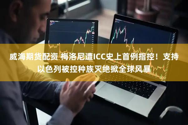 威海期货配资 梅洛尼遭ICC史上首例指控！支持以色列被控种族灭绝掀全球风暴