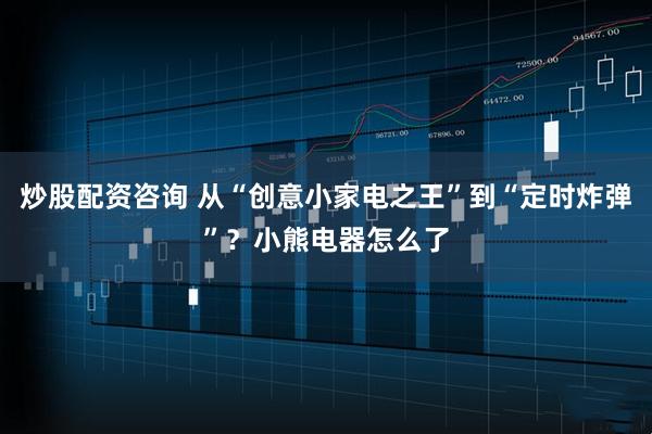 炒股配资咨询 从“创意小家电之王”到“定时炸弹”？小熊电器怎么了