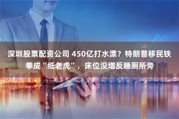 深圳股票配资公司 450亿打水漂？特朗普移民铁拳成“纸老虎”，床位没增反睡厕所旁