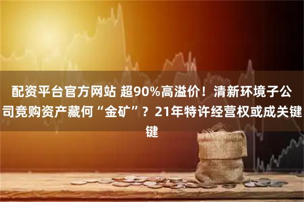 配资平台官方网站 超90%高溢价！清新环境子公司竞购资产藏何“金矿”？21年特许经营权或成关键