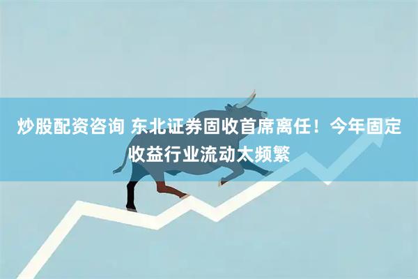 炒股配资咨询 东北证券固收首席离任！今年固定收益行业流动太频繁