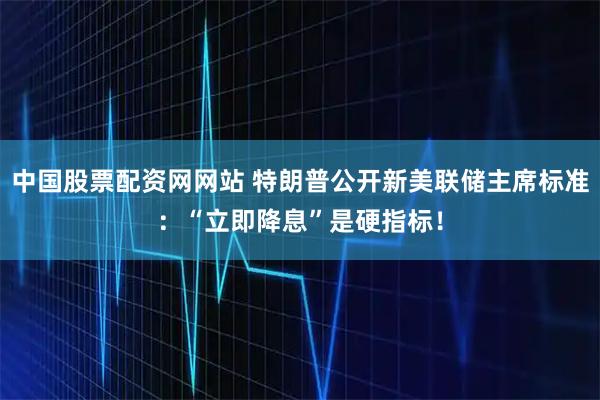 中国股票配资网网站 特朗普公开新美联储主席标准：“立即降息”是硬指标！