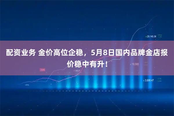 配资业务 金价高位企稳，5月8日国内品牌金店报价稳中有升！