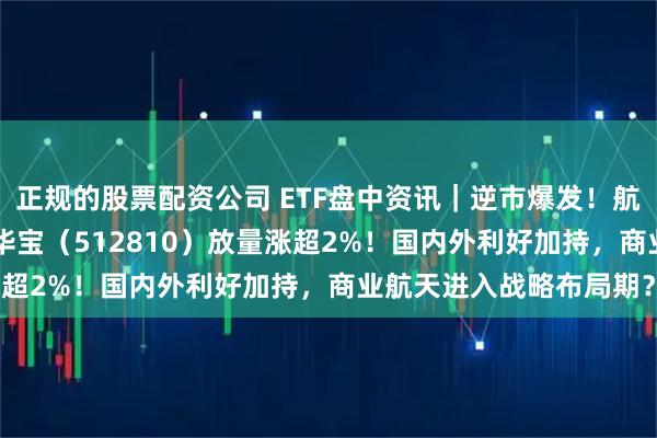 正规的股票配资公司 ETF盘中资讯｜逆市爆发！航天发展涨停，军工ETF华宝（512810）放量涨超2%！国内外利好加持，商业航天进入战略布局期？