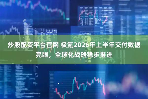 炒股配资平台官网 极氪2026年上半年交付数据亮眼，全球化战略稳步推进