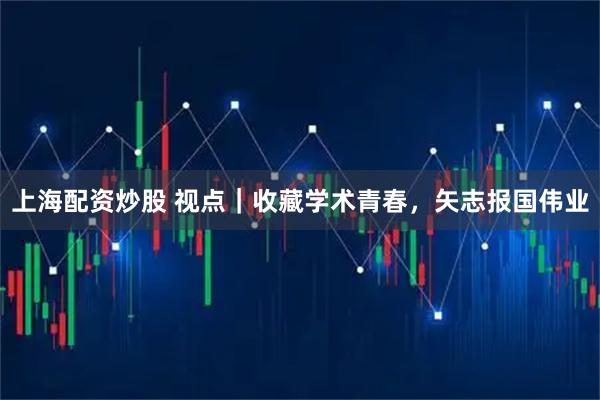 上海配资炒股 视点｜收藏学术青春，矢志报国伟业