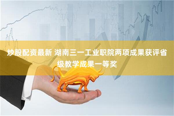 炒股配资最新 湖南三一工业职院两项成果获评省级教学成果一等奖